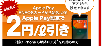 Apple Pay｜ENEOSカードから始めよう!｜Apple Pay設定で､もれなく2円/リットル引き｜対象：iPhone 6以降(iOS)をお持ちの方